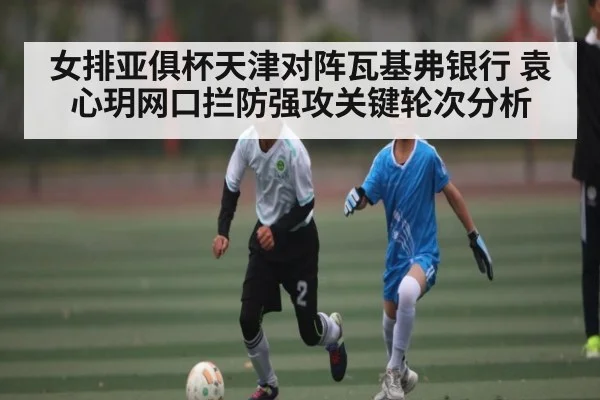 女排亚俱杯天津对阵瓦基弗银行 袁心玥网口拦防强攻关键轮次分析