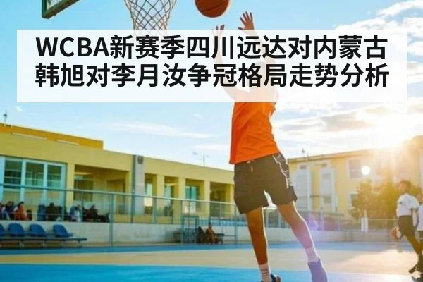 WCBA新赛季四川远达对内蒙古 韩旭对李月汝争冠格局走势分析